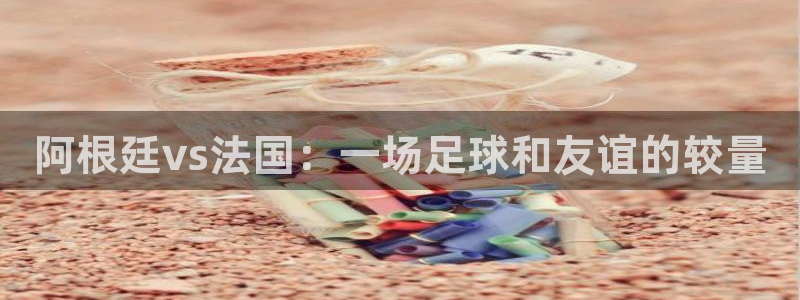 男足世界杯预选赛赛程:阿根廷vs法国:一场足球和友谊的较量